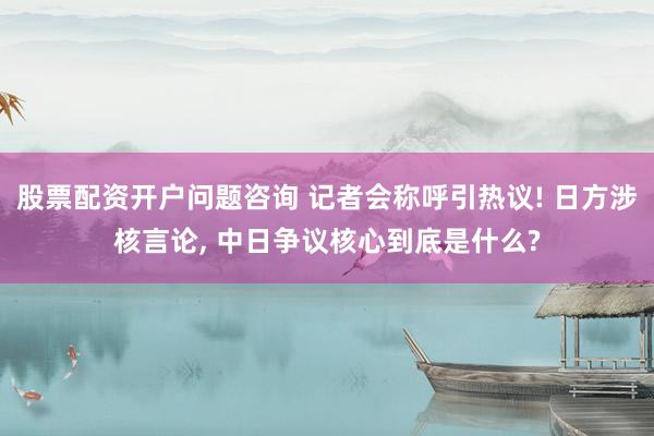 股票配资开户问题咨询 记者会称呼引热议! 日方涉核言论, 中日争议核心到底是什么?