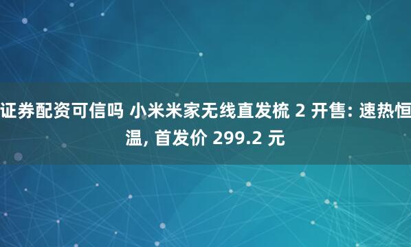证券配资可信吗 小米米家无线直发梳 2 开售: 速热恒温, 首发价 299.2 元