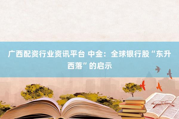 广西配资行业资讯平台 中金：全球银行股“东升西落”的启示