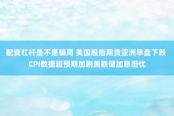 配资杠杆是不是骗局 美国股指期货亚洲早盘下跌 CPI数据超预期加剧美联储加息担忧