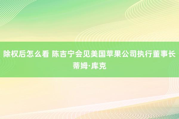 除权后怎么看 陈吉宁会见美国苹果公司执行董事长蒂姆·库克