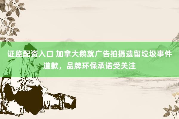 证监配资入口 加拿大鹅就广告拍摄遗留垃圾事件道歉，品牌环保承诺受关注