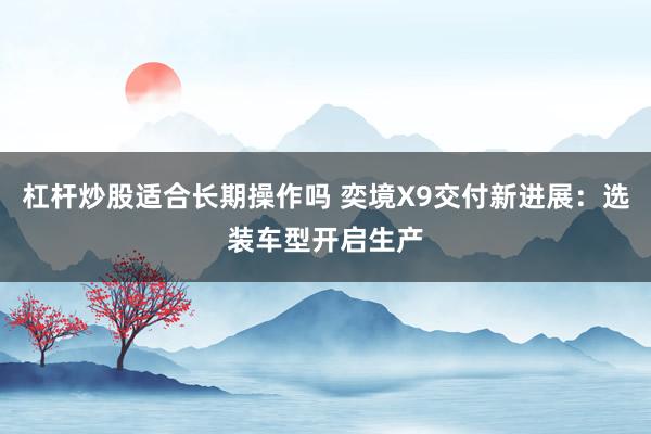 杠杆炒股适合长期操作吗 奕境X9交付新进展：选装车型开启生产