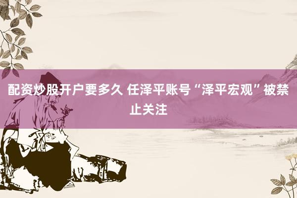 配资炒股开户要多久 任泽平账号“泽平宏观”被禁止关注