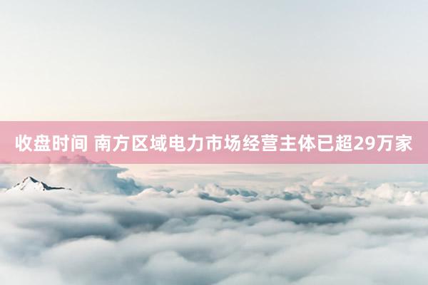 收盘时间 南方区域电力市场经营主体已超29万家