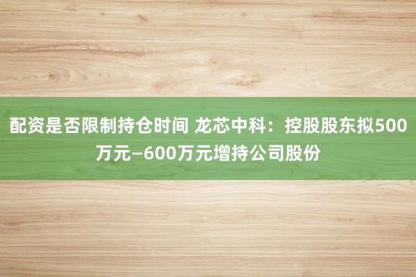 配资是否限制持仓时间 龙芯中科:控股股东拟500万元—600万元增持公司股份