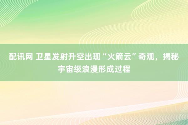 配讯网 卫星发射升空出现“火箭云”奇观,揭秘宇宙级浪漫形成过程