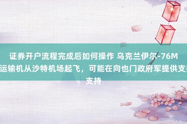 证券开户流程完成后如何操作 乌克兰伊尔-76MD运输机从沙特机场起飞，可能在向也门政府军提供支持