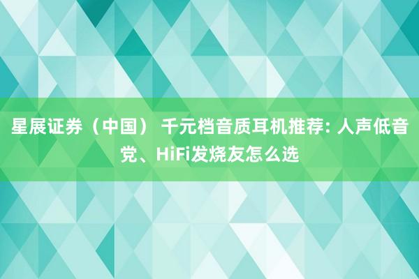 星展证券（中国） 千元档音质耳机推荐: 人声低音党、HiFi发烧友怎么选