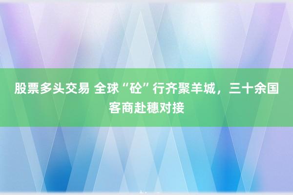股票多头交易 全球“砼”行齐聚羊城，三十余国客商赴穗对接