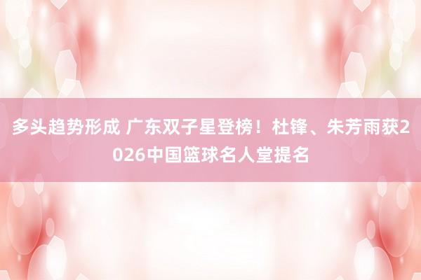 多头趋势形成 广东双子星登榜！杜锋、朱芳雨获2026中国篮球名人堂提名