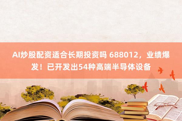 AI炒股配资适合长期投资吗 688012，业绩爆发！已开发出54种高端半导体设备